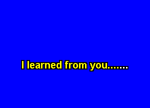 I learned from you .......