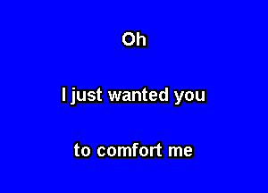 Oh

Ijust wanted you

to comfort me