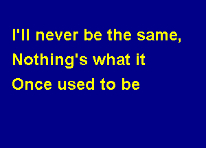 I'll never be the same,
Nothing's what it

Once used to be