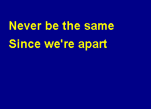 Never be the same
Since we're apart