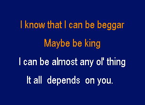 I know thatl can be beggar

Maybe be king

I can be almost any ol' thing

It all depends on you.