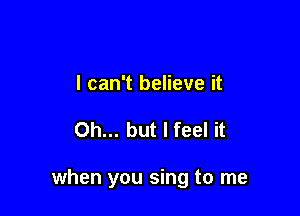 I can't believe it

Oh... but I feel it

when you sing to me