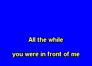 All the while

you were in front of me