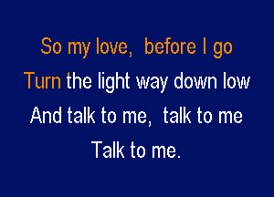 So my love, before I go

Turn the light way down low

And talk to me, talk to me
Talk to me.