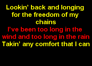 Looking back and longing
for the freedom of my
chains
Pve been too long in the
wind and too long in the rain
Takin, any comfort that I can