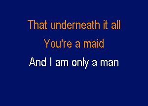 That underneath it all
You're a maid

And I am only a man