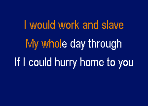 I would work and slave

My whole day through

If I could hurry home to you