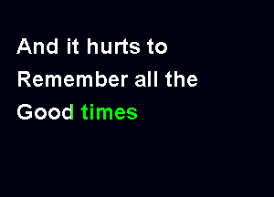 And it hurts to
Remember all the

Good times