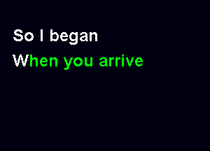 So I began
When you arrive