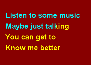 Listen to some music
Maybe just talking

You can get to
Know me better