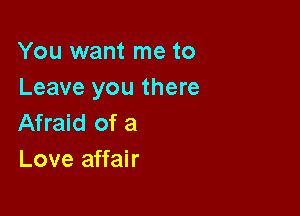 You want me to
Leave you there

Afraid of a
Love affair