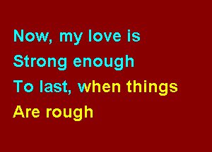 Now, my love is
Strong enough

To last, when things
Are rough