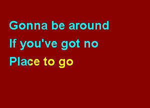 Gonna be around
If you've got no

Place to go