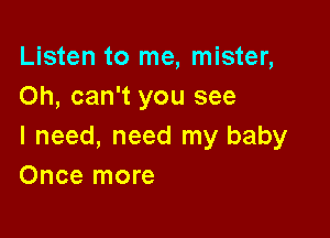 Listen to me, mister,
Oh, can't you see

I need, need my baby
Once more