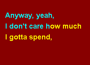 Anyway, yeah,
I don't care how much

I gotta spend,