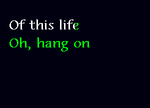 Of this life
Oh, hang on