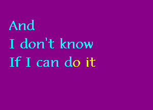 And
I don't know

IfI can do it