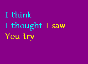 I think
I thought I saw

You try