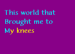 This world that
Brought me to

My knees