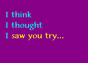 I think
Ithought

I saw you try...