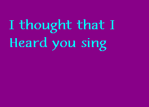 I thought that I
Heard you sing