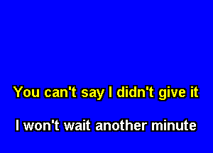 You can't say I didn't give it

I won't wait another minute