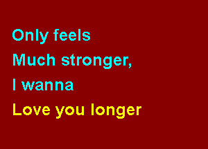 Only feels
Much stronger,

I wanna
Love you longer
