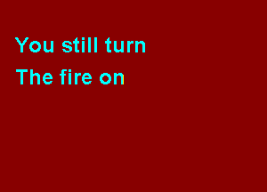 You still turn
The fire on