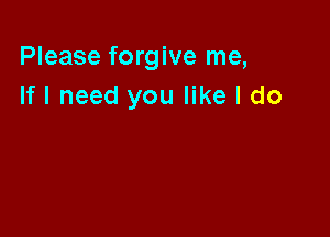 Please forgive me,
If I need you like I do