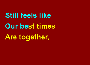 Still feels like
Our best times

Are together,