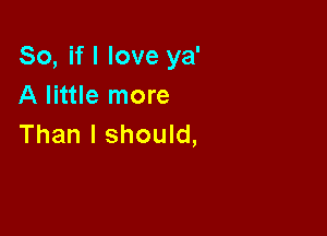 So, if I love ya'
A little more

Than I should,