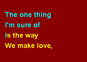 The one thing
I'm sure of

Is the way
We make love,