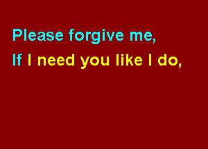 Please forgive me,
If I need you like I do,