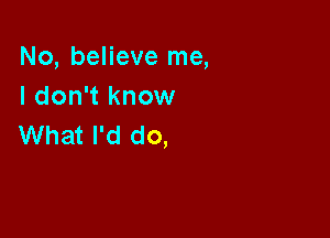 No, believe me,
I don't know

What I'd do,