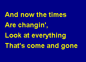 And now the times
Are changin',

Look at everything
That's come and gone