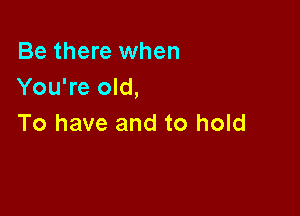Be there when
You're old,

To have and to hold