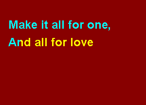 Make it all for one,
And all for love