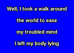 Well, I took a walk around

the world to ease

my troubled mind

I left my body lying