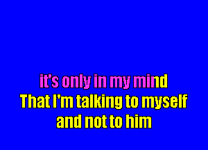 it's OHIU in mu mind
That I'm talking I0 myself
and not to him