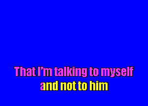 That l'lTl talking to ITIUSBIf
and III to him
