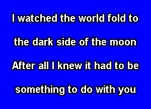 I watched the world fold to
the dark side of the moon
After all I knew it had to be

something to do with you