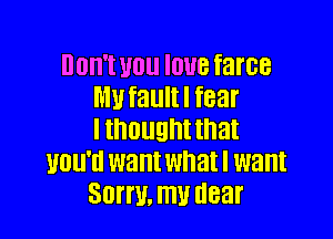 00W! 110 IOUB farce
MU fault I fear

I thought that
UDU'II want what I want
30W. my dear