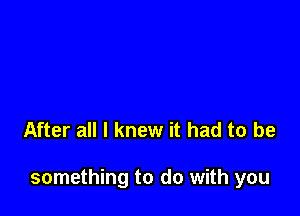 After all I knew it had to be

something to do with you