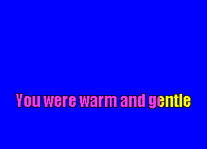 YOU were warm and gentle