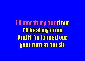 I'll march my hand am

I'll neat m1! drum
And if I'm fanned out
your turn at bat sir