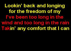 Looking back and longing
for the freedom of my
Pve been too long in the
wind-and too long in the rain
Takin, any comfort that I can