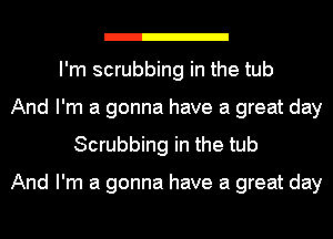 I'm scrubbing in the tub
And I'm a gonna have a great day
Scrubbing in the tub

And I'm a gonna have a great day