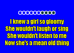 W

I knew a girl 80 gloomy
She WOUIIIII'I laugh 0! sing
She WOUIIIII'I listen I0 me
NOW SHE'S a mean Old thing