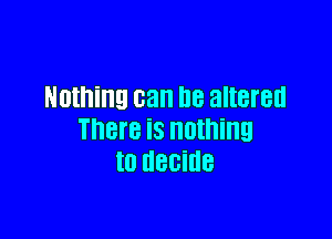 Nothing can he altered

There is nothing
to decide