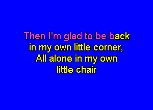 Then I'm glad to be back
in my own little corner,

All alone in my own
little chair